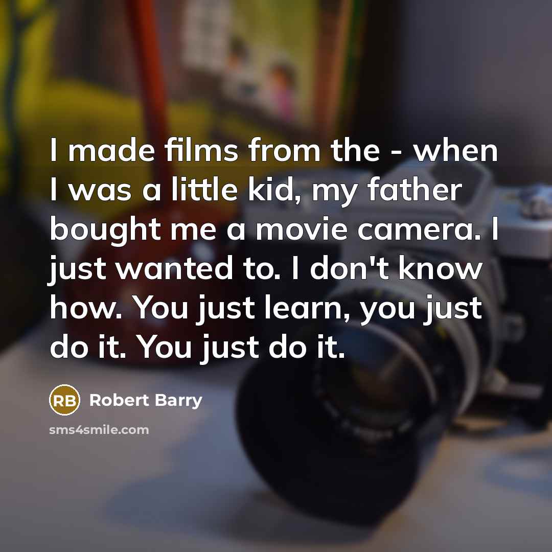 “I made films from the - when I was a little kid, my father bought me a movie camera. I just wanted to. I don't know how. You just learn, you just do it. You just do it.” quote by Robert Barry