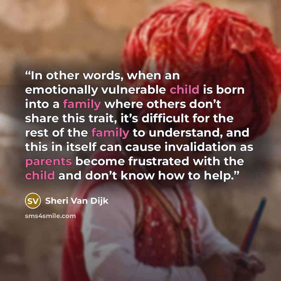 “In other words, when an emotionally vulnerable child is born into a family where others don’t share this trait, it’s difficult for the rest of the family to understand, and this in itself can cause invalidation as parents become frustrated with the child and don’t know how to help.” quote by Sheri Van Dijk