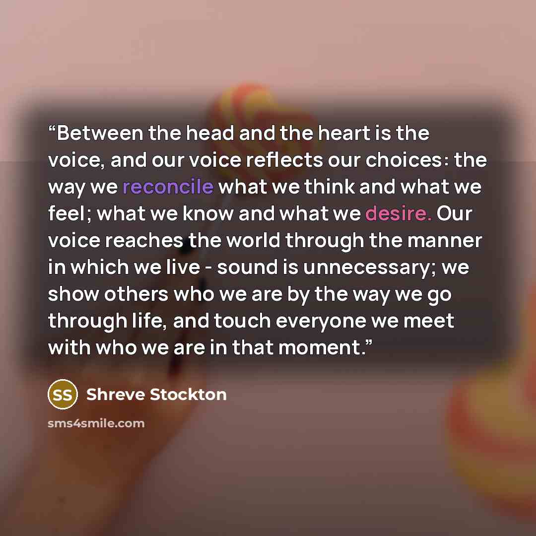 “Between the head and the heart is the voice, and our voice reflects our choices: the way we reconcile what we think and what we feel; what we know and what we desire. Our voice reaches the world through the manner in which we live - sound is unnecessary; we show others who we are by the way we go…” quote by Shreve Stockton