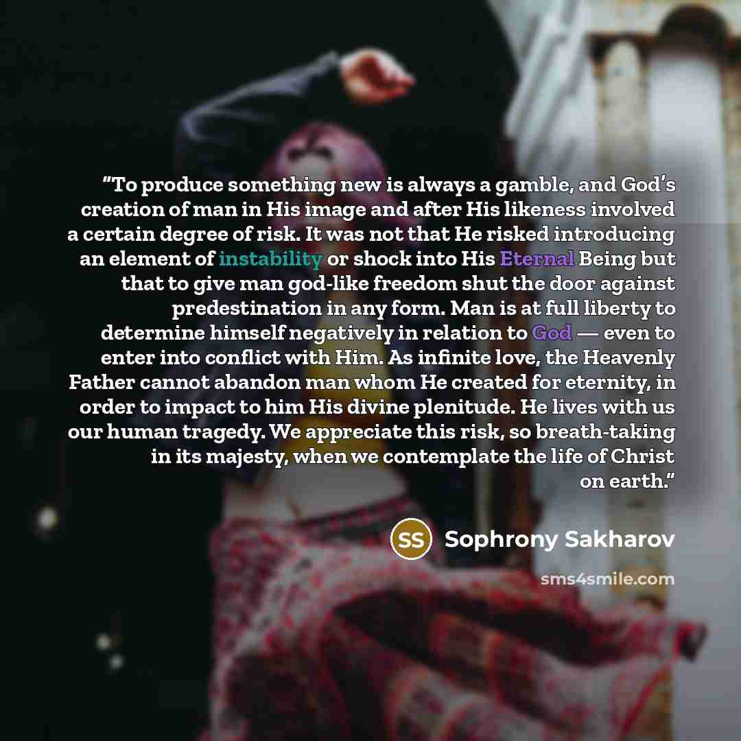 “To produce something new is always a gamble, and God’s creation of man in His image and after His likeness involved a certain degree of risk. It was not that He risked introducing an element of instability or shock into His Eternal Being but that to give man god-like freedom shut the door against…” quote by Sophrony Sakharov