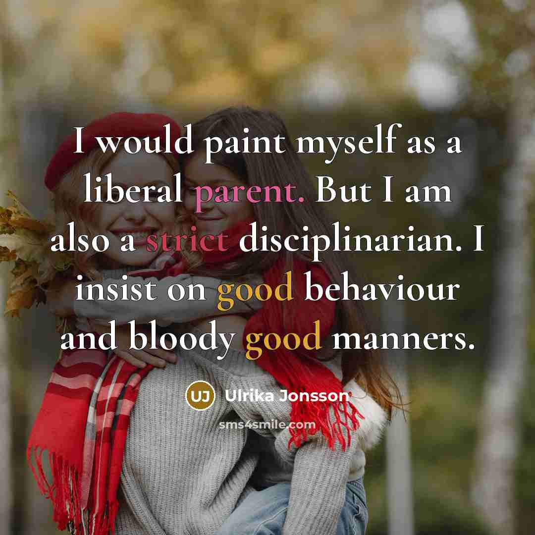 “I would paint myself as a liberal parent. But I am also a strict disciplinarian. I insist on good behaviour and bloody good manners.” quote by Ulrika Jonsson
