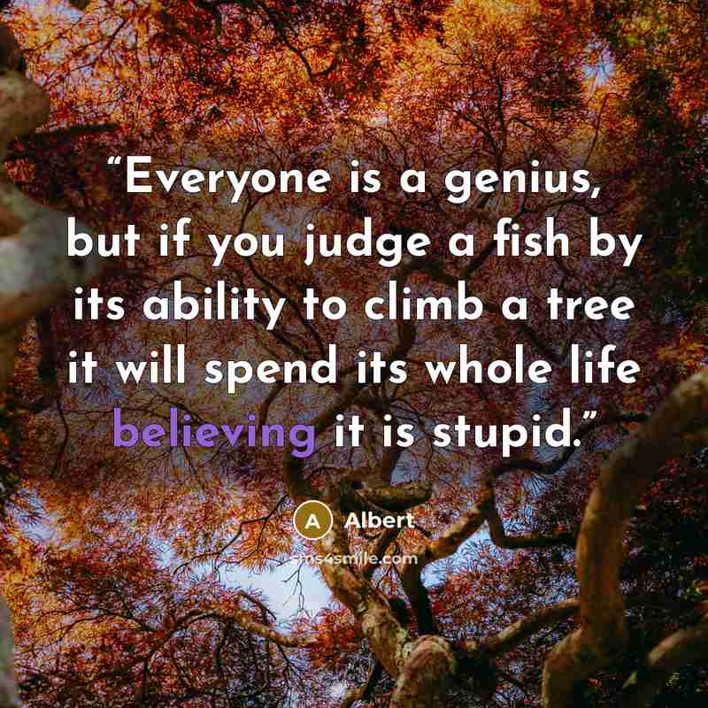 “Everyone is a genius, but if you judge a fish by its ability to climb a tree it will spend its whole life believing it is stupid.” quote by Albert