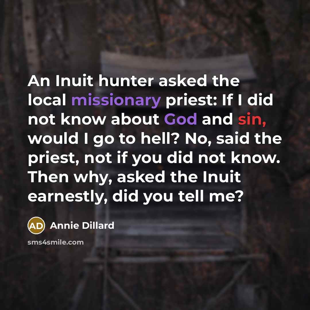 “An Inuit hunter asked the local missionary priest: If I did not know about God and sin, would I go to hell? No, said the priest, not if you did not know. Then why, asked the Inuit earnestly, did you tell me?” quote by Annie Dillard