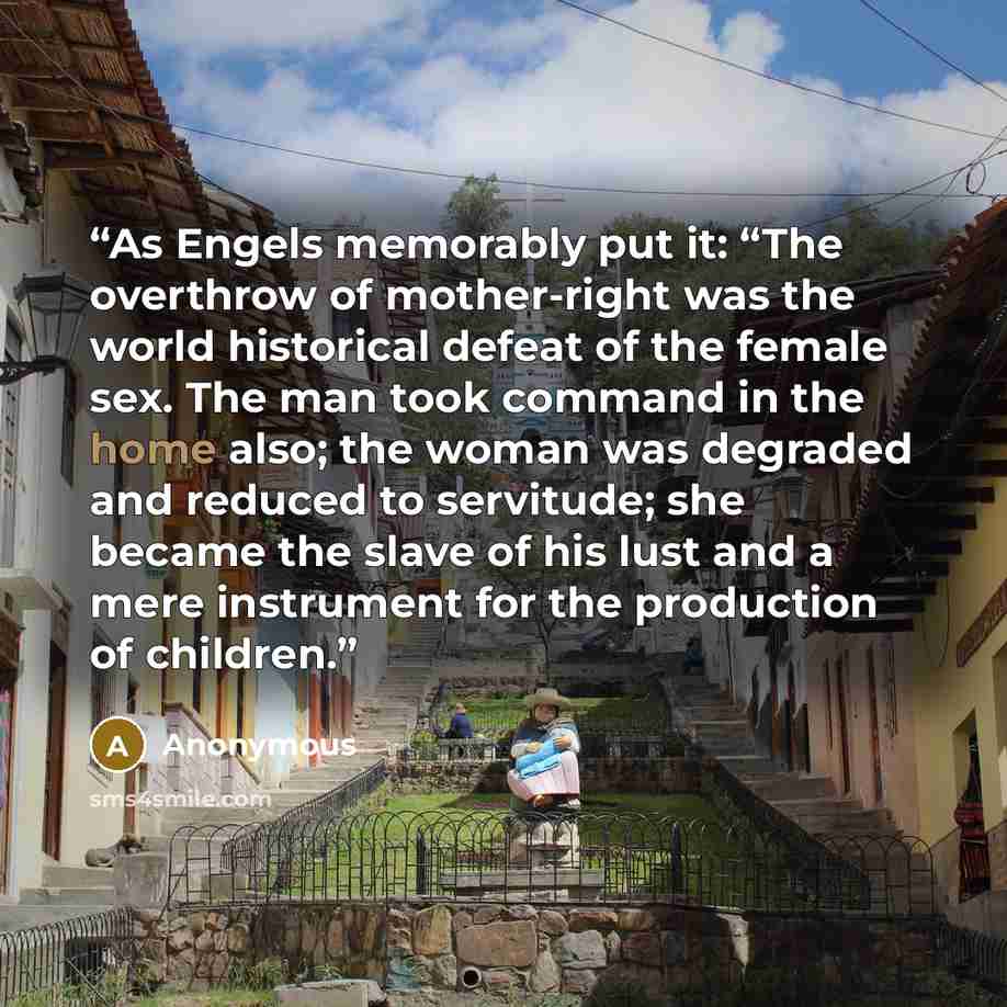“As Engels memorably put it: “The overthrow of mother-right was the world historical defeat of the female sex. The man took command in the home also; the woman was degraded and reduced to servitude; she became the slave of his lust and a mere instrument for the production of children.” quote by Anonymous