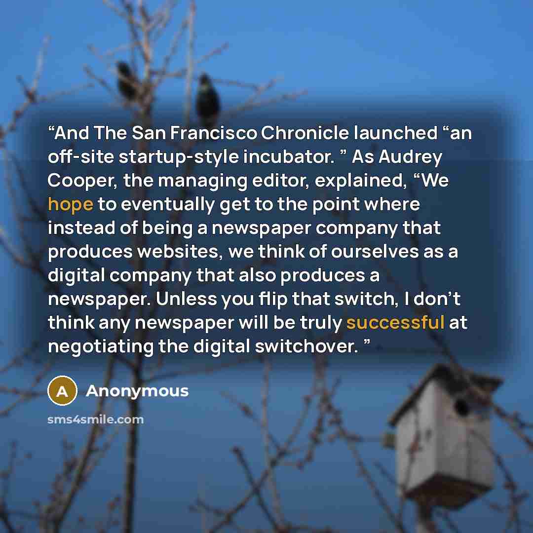 “And The San Francisco Chronicle launched “an off-site startup-style incubator. ” As Audrey Cooper, the managing editor, explained, “We hope to eventually get to the point where instead of being a newspaper company that produces websites, we think of ourselves as a digital company that also…” quote by Anonymous