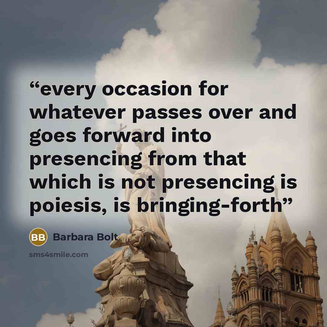 “every occasion for whatever passes over and goes forward into presencing from that which is not presencing is poiesis, is bringing-forth” quote by Barbara Bolt