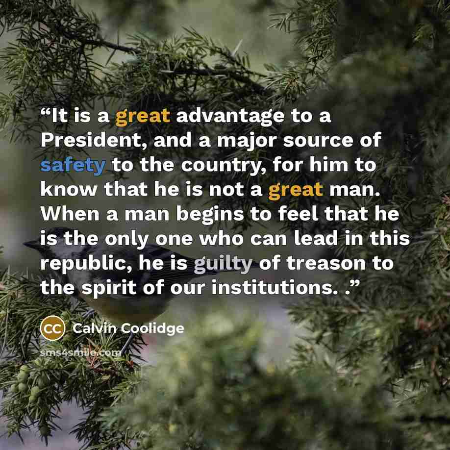 “It is a great advantage to a President, and a major source of safety to the country, for him to know that he is not a great man. When a man begins to feel that he is the only one who can lead in this republic, he is guilty of treason to the spirit of our institutions. .” quote by Calvin Coolidge