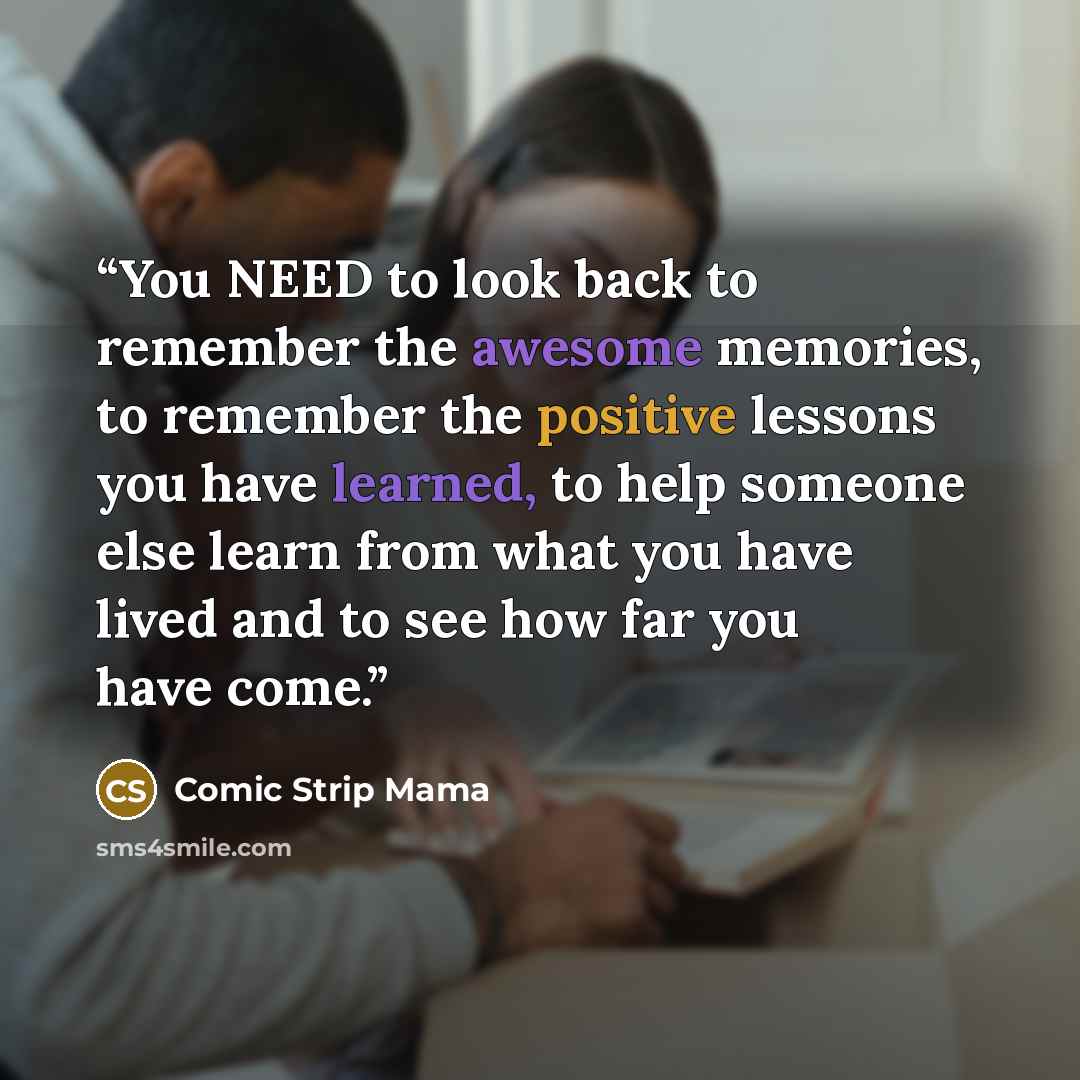 “You NEED to look back to remember the awesome memories, to remember the positive lessons you have learned, to help someone else learn from what you have lived and to see how far you have come.” quote by Comic Strip Mama