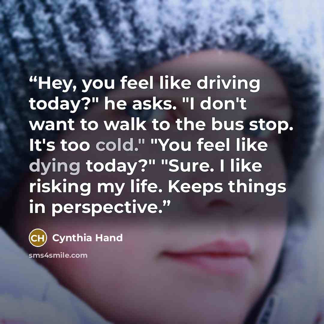 “Hey, you feel like driving today?" he asks. "I don't want to walk to the bus stop. It's too cold." "You feel like dying today?" "Sure. I like risking my life. Keeps things in perspective.” quote by Cynthia Hand