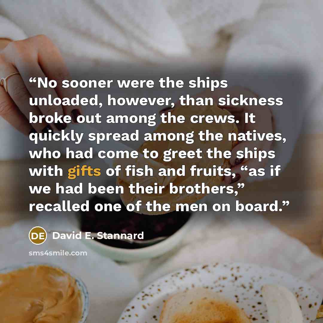 “No sooner were the ships unloaded, however, than sickness broke out among the crews. It quickly spread among the natives, who had come to greet the ships with gifts of fish and fruits, “as if we had been their brothers,” recalled one of the men on board.” quote by David E. Stannard