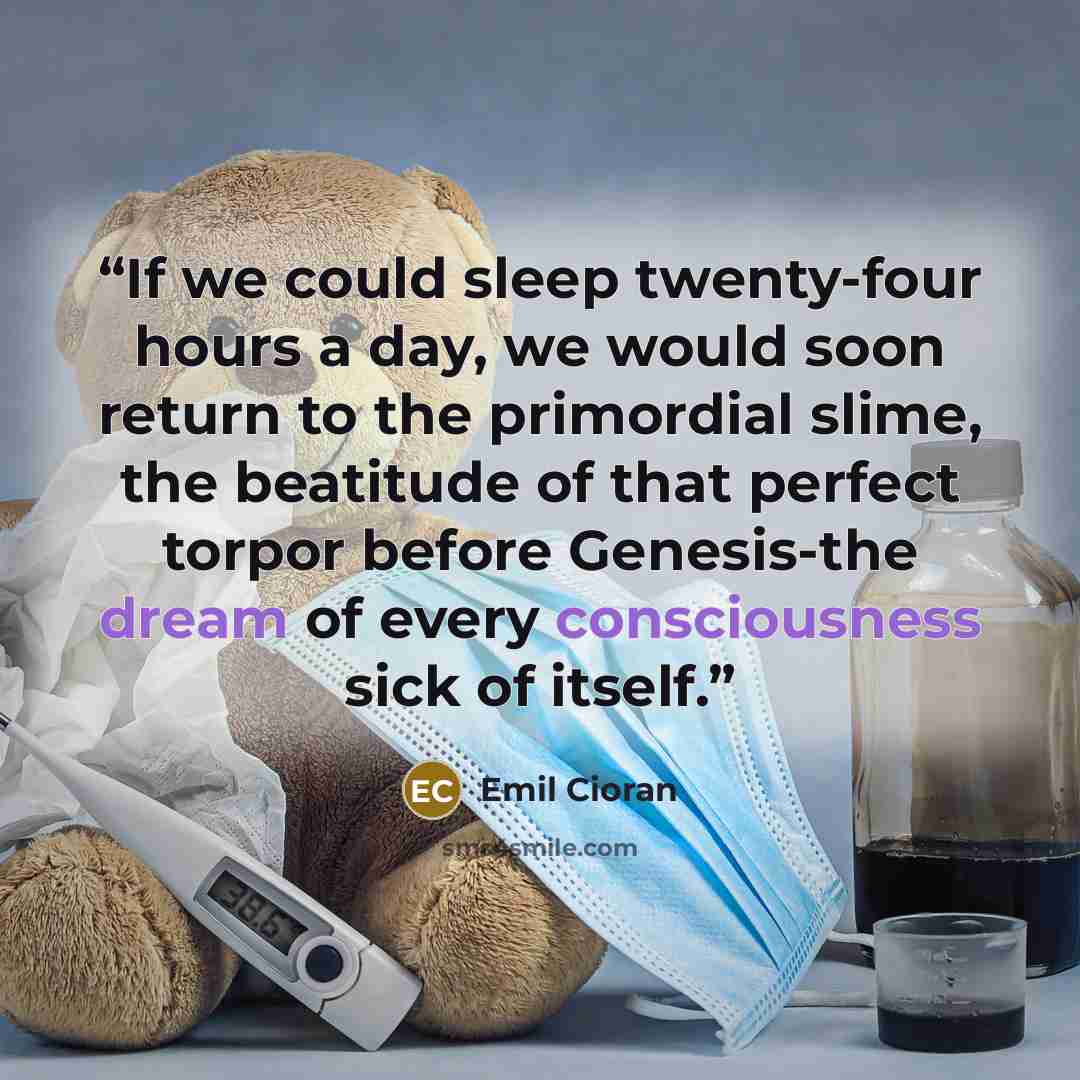 “If we could sleep twenty-four hours a day, we would soon return to the primordial slime, the beatitude of that perfect torpor before Genesis-the dream of every consciousness sick of itself.” quote by Emil Cioran