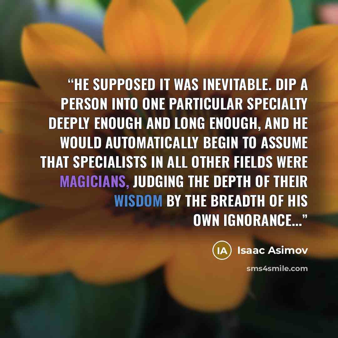 “He supposed it was inevitable. Dip a person into one particular specialty deeply enough and long enough, and he would automatically begin to assume that specialists in all other fields were magicians, judging the depth of their wisdom by the breadth of his own ignorance...” quote by Isaac Asimov