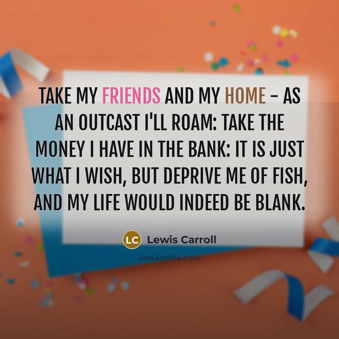 “Take my friends and my home - as an outcast I'll roam: Take the money I have in the bank: It is just what I wish, but deprive me of fish, And my life would indeed be blank.” quote by Lewis Carroll