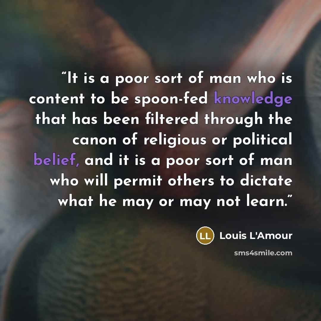 “It is a poor sort of man who is content to be spoon-fed knowledge that has been filtered through the canon of religious or political belief, and it is a poor sort of man who will permit others to dictate what he may or may not learn.” quote by Louis L'Amour