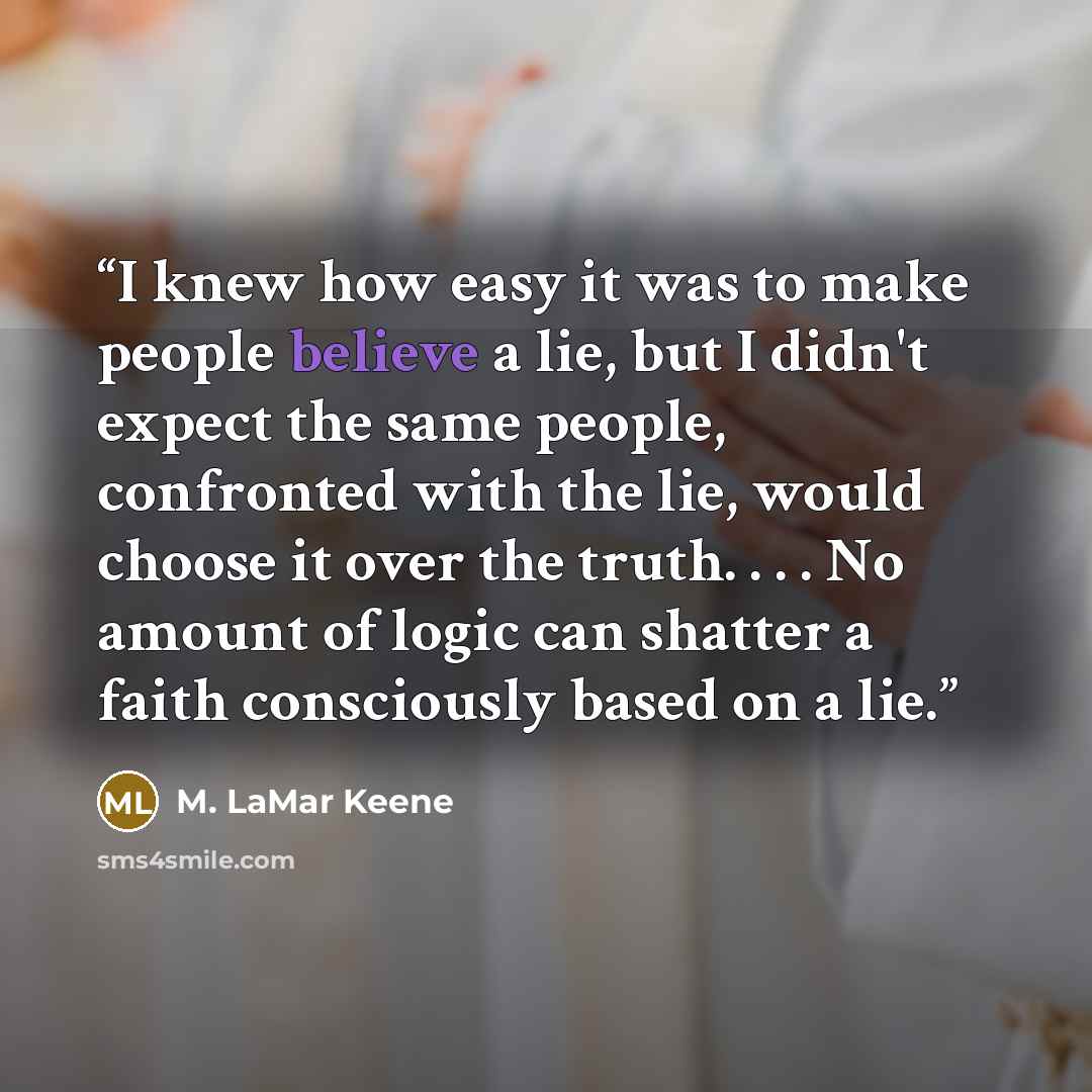 “I knew how easy it was to make people believe a lie, but I didn't expect the same people, confronted with the lie, would choose it over the truth. . . . No amount of logic can shatter a faith consciously based on a lie.” quote by M. LaMar Keene
