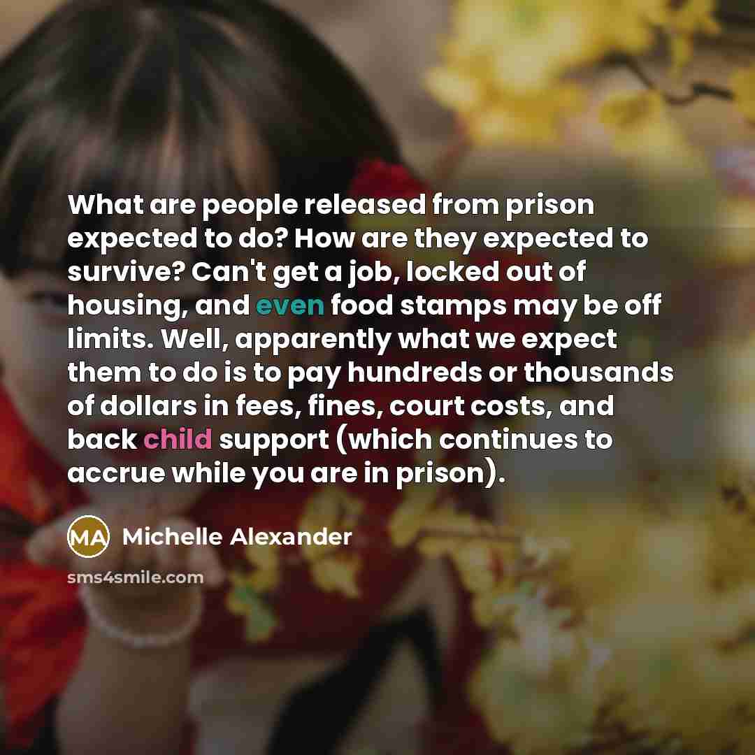 “What are people released from prison expected to do? How are they expected to survive? Can't get a job, locked out of housing, and even food stamps may be off limits. Well, apparently what we expect them to do is to pay hundreds or thousands of dollars in fees, fines, court costs, and back child…” quote by Michelle Alexander