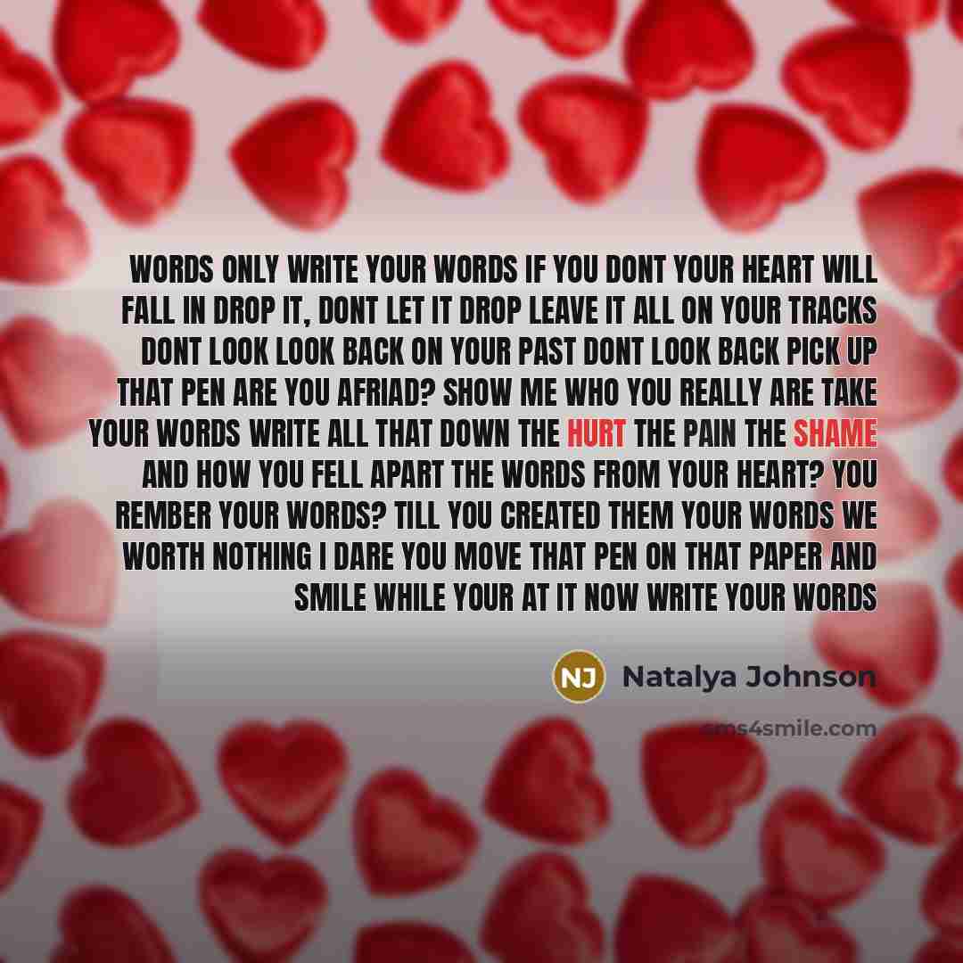 “Words only write your words if you dont your heart will fall in drop it, dont let it drop leave it all on your tracks dont look look back on your past dont look back pick up that pen are you afriad? show me who you really are take your words write all that down the hurt the pain the shame and how…” quote by Natalya Johnson