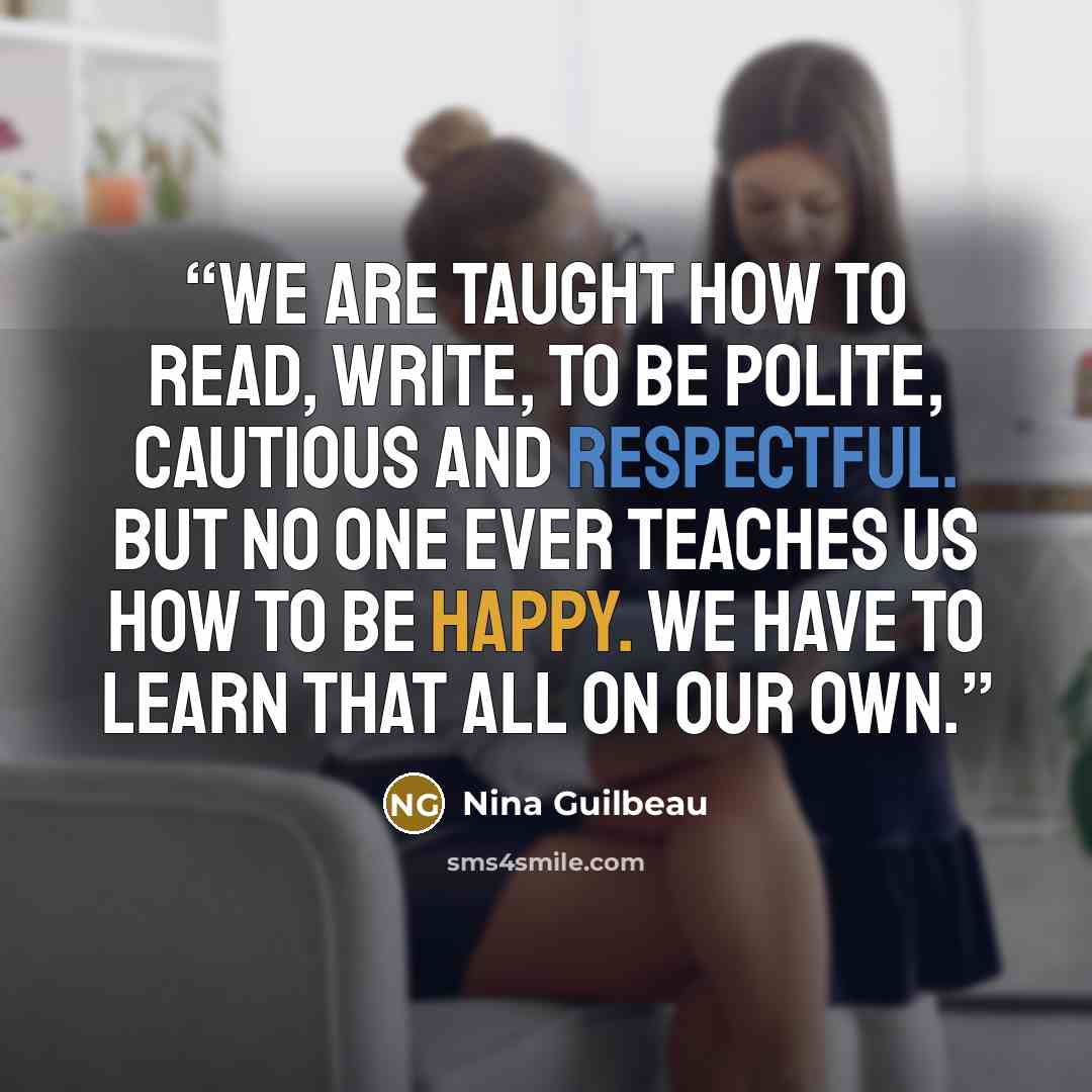 “We are taught how to read, write, to be polite, cautious and respectful. But no one ever teaches us how to be happy. We have to learn that all on our own.” quote by Nina Guilbeau