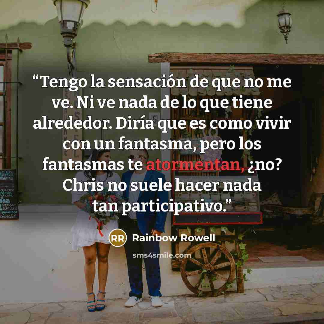 “Tengo la sensación de que no me ve. Ni ve nada de lo que tiene alrededor. Diría que es como vivir con un fantasma, pero los fantasmas te atormentan, ¿no? Chris no suele hacer nada tan participativo.” quote by Rainbow Rowell