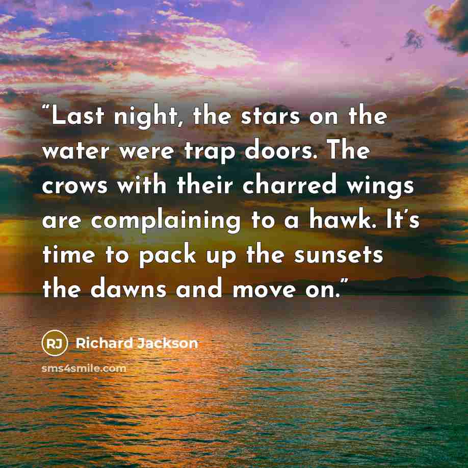 “Last night, the stars on the water were trap doors. The crows with their charred wings are complaining to a hawk. It’s time to pack up the sunsets the dawns and move on.” quote by Richard Jackson