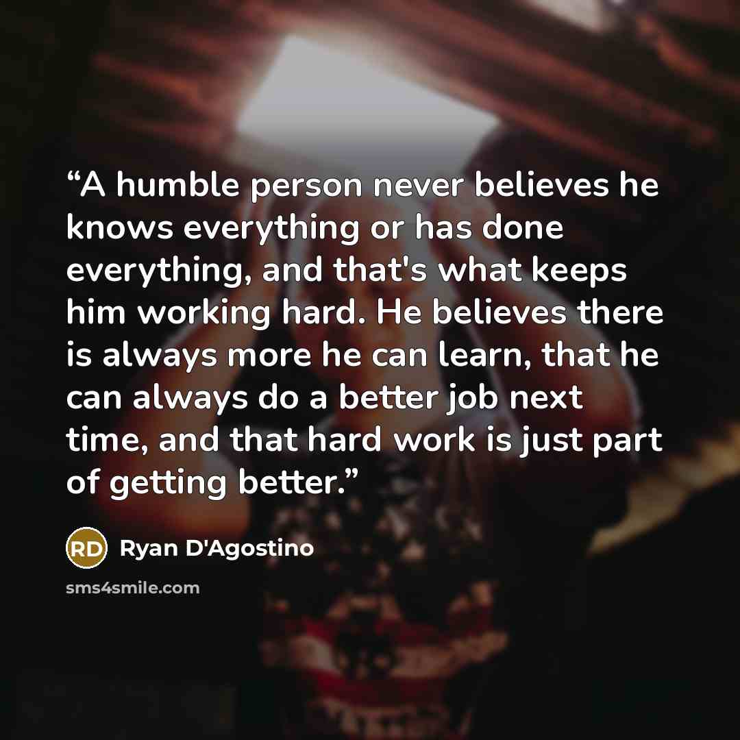 “A humble person never believes he knows everything or has done everything, and that's what keeps him working hard. He believes there is always more he can learn, that he can always do a better job next time, and that hard work is just part of getting better.” quote by Ryan D'Agostino