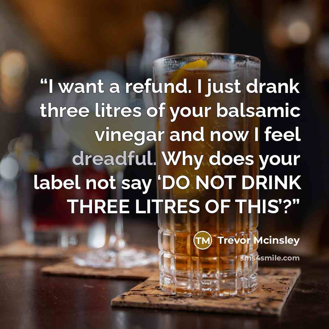 “I want a refund. I just drank three litres of your balsamic vinegar and now I feel dreadful. Why does your label not say ‘DO NOT DRINK THREE LITRES OF THIS’?” quote by Trevor Mcinsley