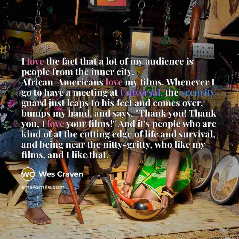 “I love the fact that a lot of my audience is people from the inner city. African-Americans love my films. Whenever I go to have a meeting at Universal, the security guard just leaps to his feet and comes over, bumps my hand, and says, "Thank you! Thank you, I love your films!" And it's people who…” quote by Wes Craven