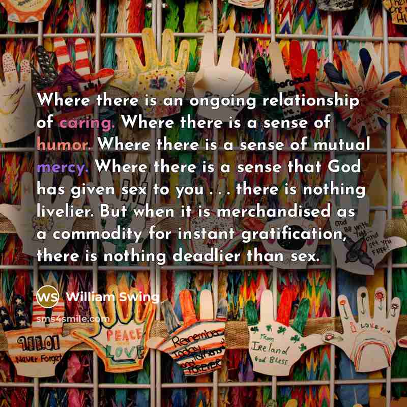 “Where there is an ongoing relationship of caring. Where there is a sense of humor. Where there is a sense of mutual mercy. Where there is a sense that God has given sex to you . . . there is nothing livelier. But when it is merchandised as a commodity for instant gratification, there is nothing…” quote by William Swing