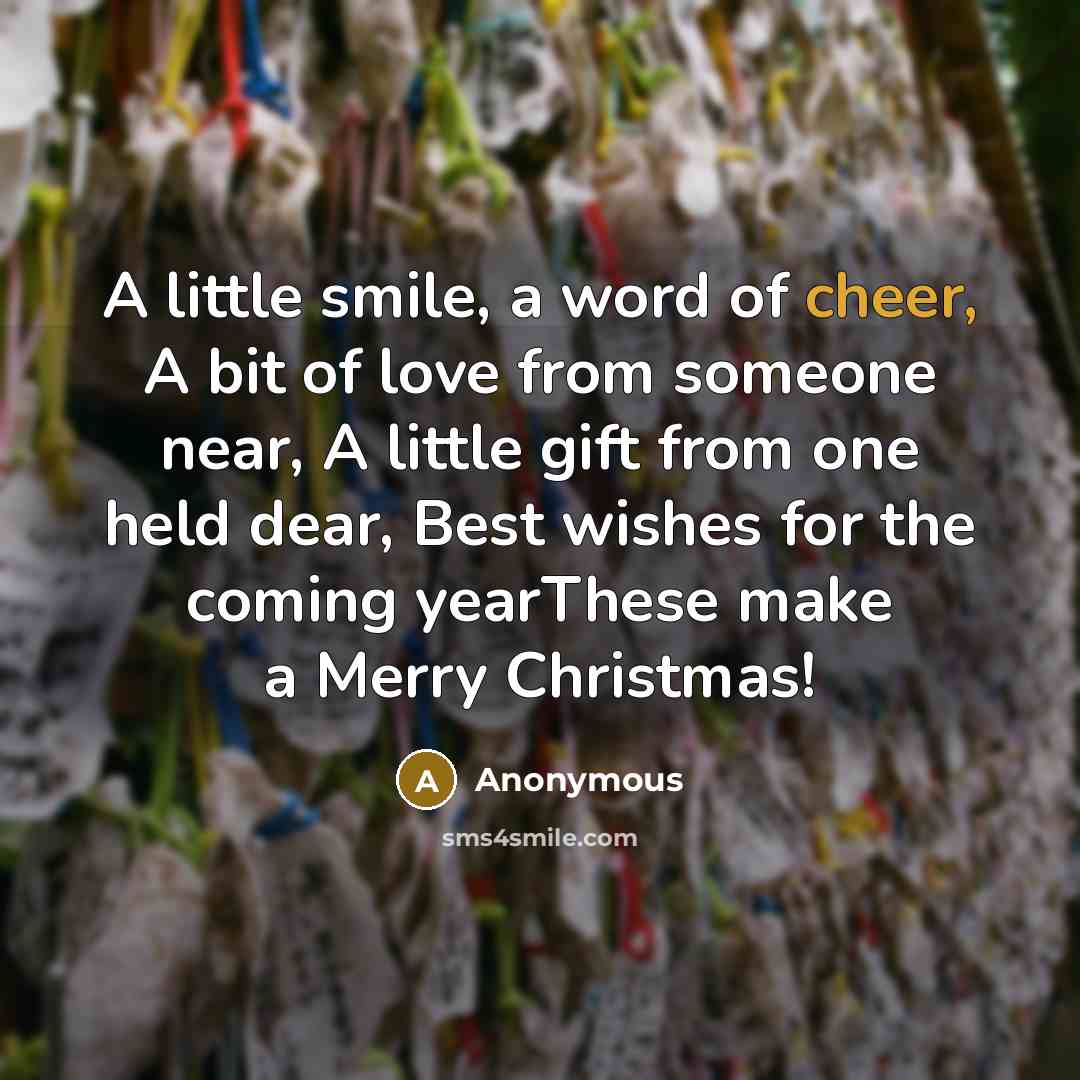 “A little smile, a word of cheer, A bit of love from someone near, A little gift from one held dear, Best wishes for the coming yearThese make a Merry Christmas!” quote by Anonymous