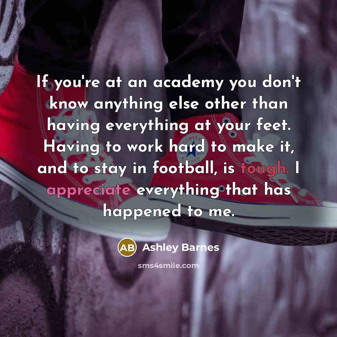 “If you're at an academy you don't know anything else other than having everything at your feet. Having to work hard to make it, and to stay in football, is tough. I appreciate everything that has happened to me.” quote by Ashley Barnes