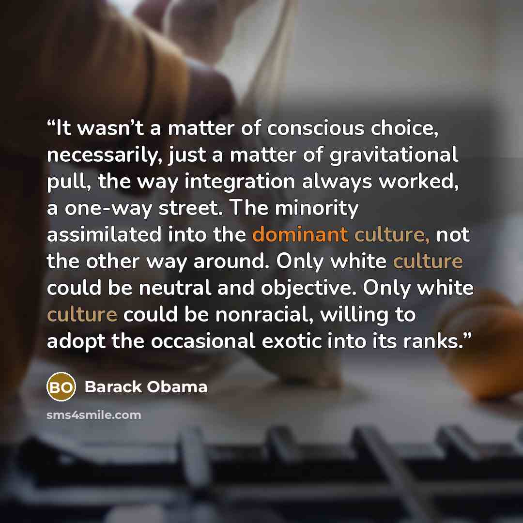 “It wasn’t a matter of conscious choice, necessarily, just a matter of gravitational pull, the way integration always worked, a one-way street. The minority assimilated into the dominant culture, not the other way around. Only white culture could be neutral and objective. Only white culture could…” quote by Barack Obama