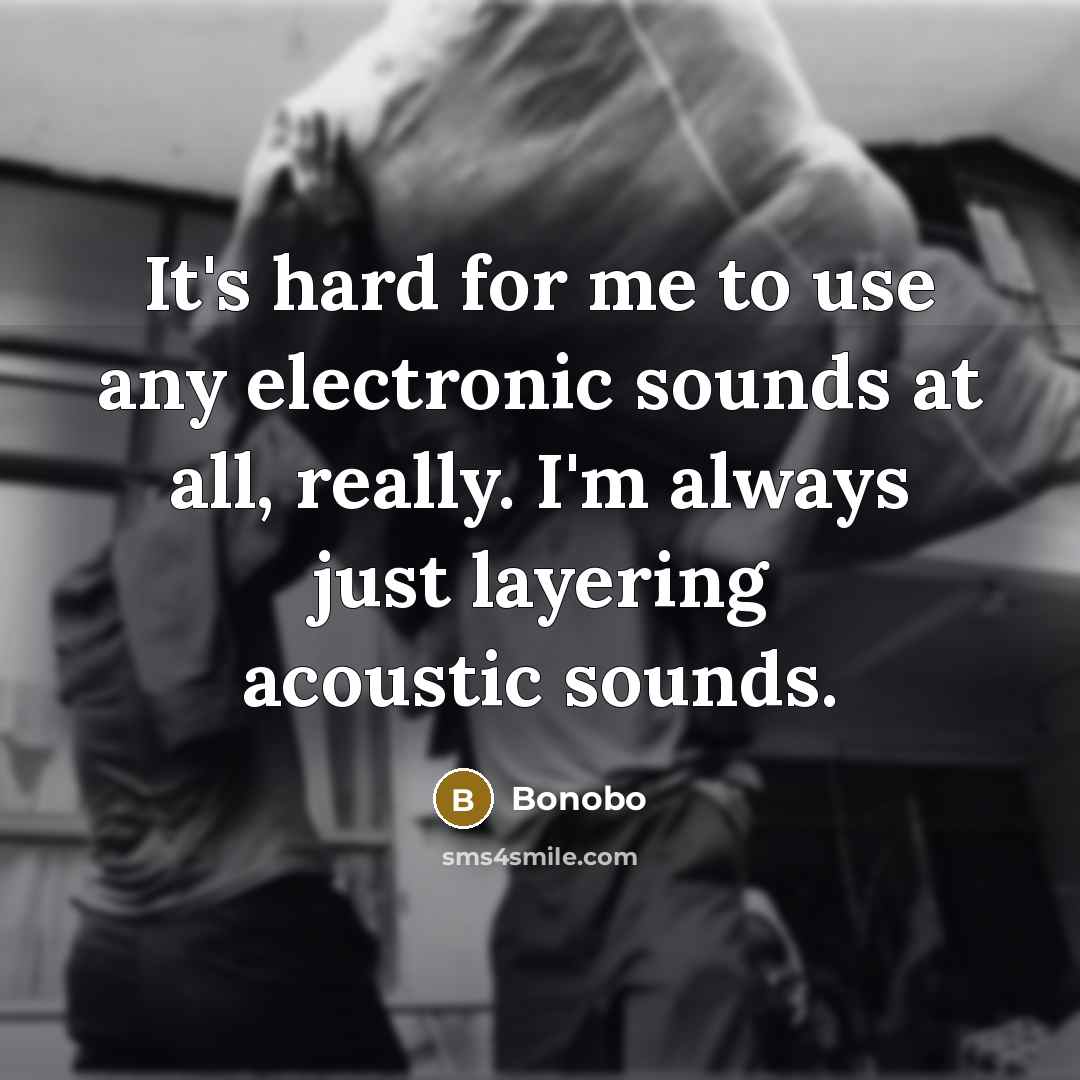 “It's hard for me to use any electronic sounds at all, really. I'm always just layering acoustic sounds.” quote by Bonobo
