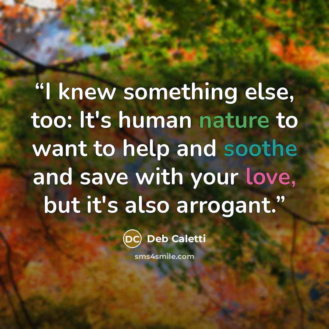 “I knew something else, too: It's human nature to want to help and soothe and save with your love, but it's also arrogant.” quote by Deb Caletti