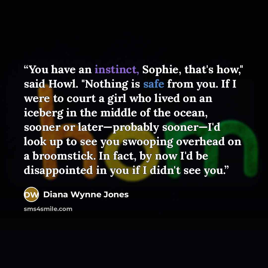 “You have an instinct, Sophie, that's how," said Howl. "Nothing is safe from you. If I were to court a girl who lived on an iceberg in the middle of the ocean, sooner or later—probably sooner—I'd look up to see you swooping overhead on a broomstick. In fact, by now I'd be disappointed in you if I…” quote by Diana Wynne Jones