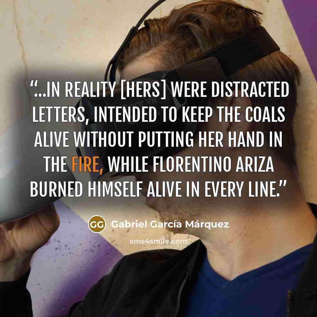 “…In reality [hers] were distracted letters, intended to keep the coals alive without putting her hand in the fire, while Florentino Ariza burned himself alive in every line.” quote by Gabriel García Márquez