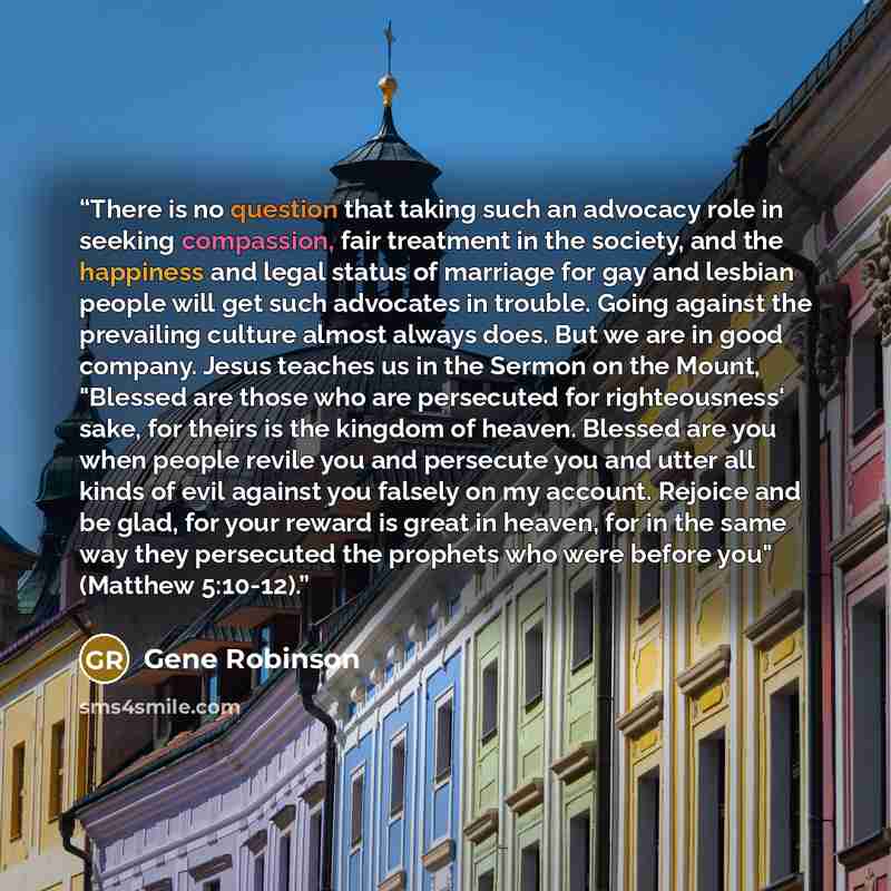 “There is no question that taking such an advocacy role in seeking compassion, fair treatment in the society, and the happiness and legal status of marriage for gay and lesbian people will get such advocates in trouble. Going against the prevailing culture almost always does. But we are in good…” quote by Gene Robinson