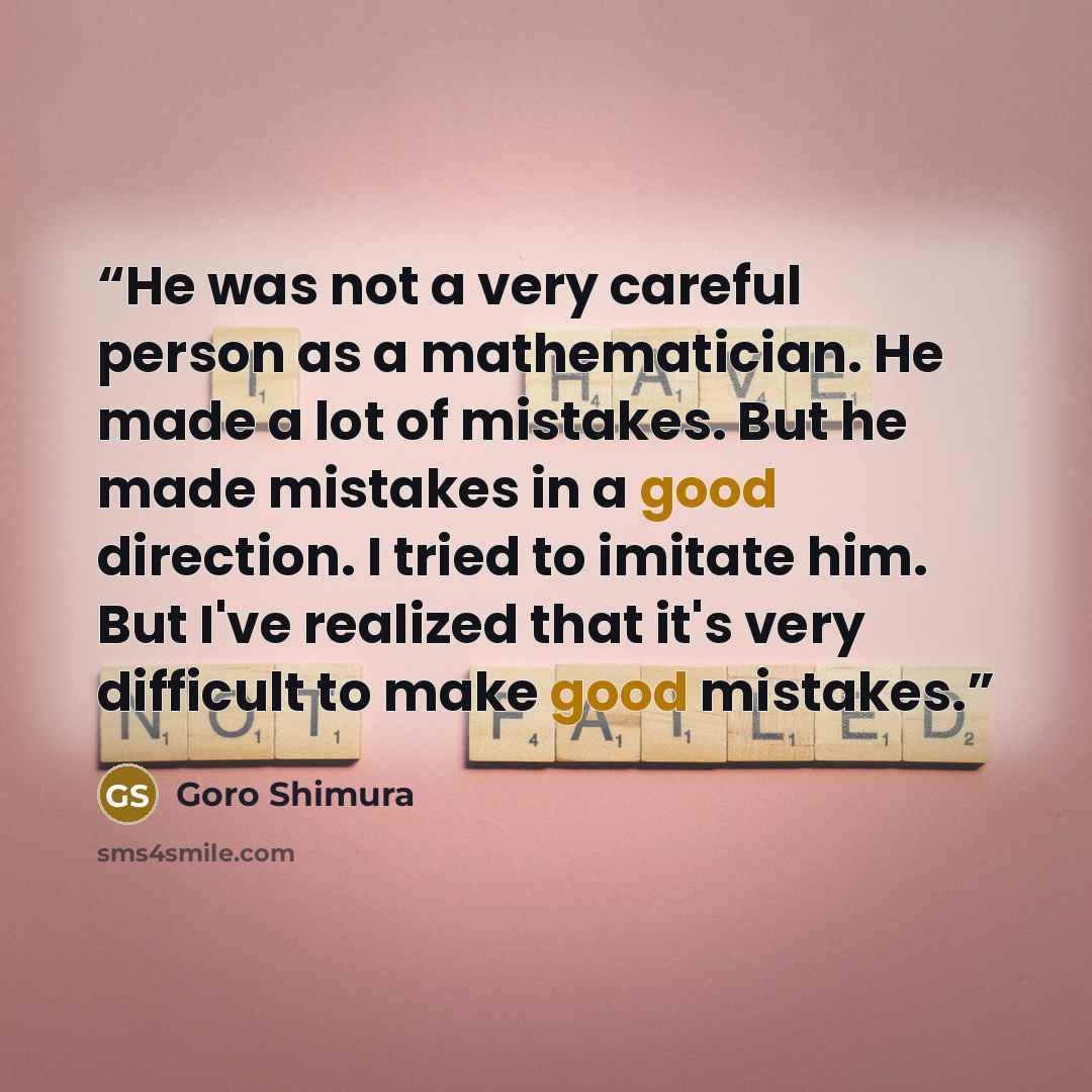 “He was not a very careful person as a mathematician. He made a lot of mistakes. But he made mistakes in a good direction. I tried to imitate him. But I've realized that it's very difficult to make good mistakes.” quote by Goro Shimura