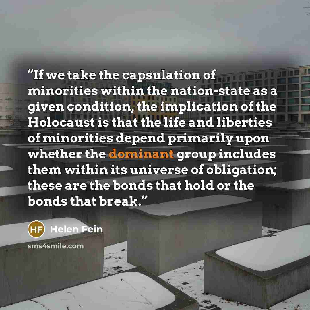 “If we take the capsulation of minorities within the nation-state as a given condition, the implication of the Holocaust is that the life and liberties of minorities depend primarily upon whether the dominant group includes them within its universe of obligation; these are the bonds that hold or…” quote by Helen Fein