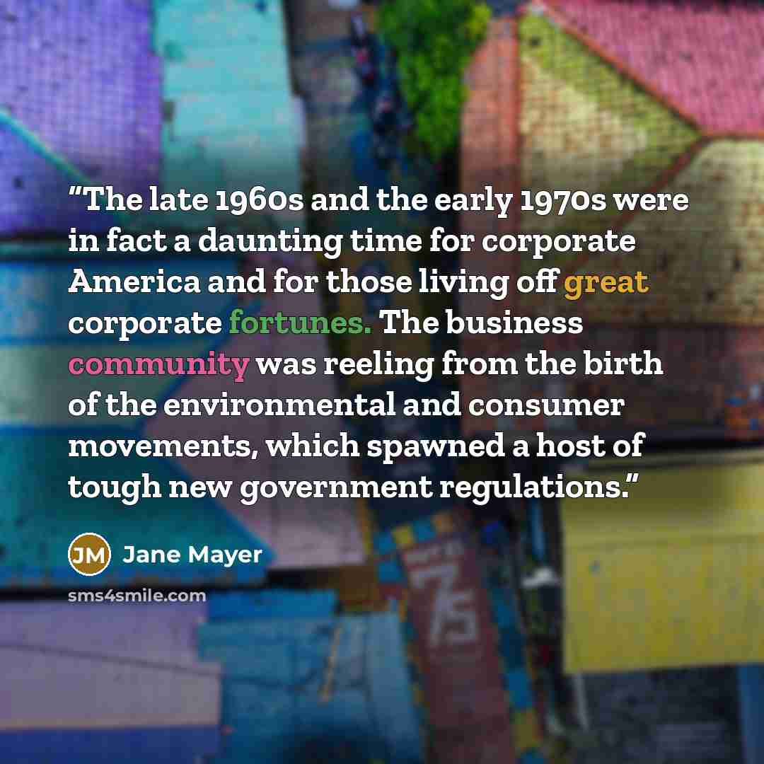 “The late 1960s and the early 1970s were in fact a daunting time for corporate America and for those living off great corporate fortunes. The business community was reeling from the birth of the environmental and consumer movements, which spawned a host of tough new government regulations.” quote by Jane Mayer