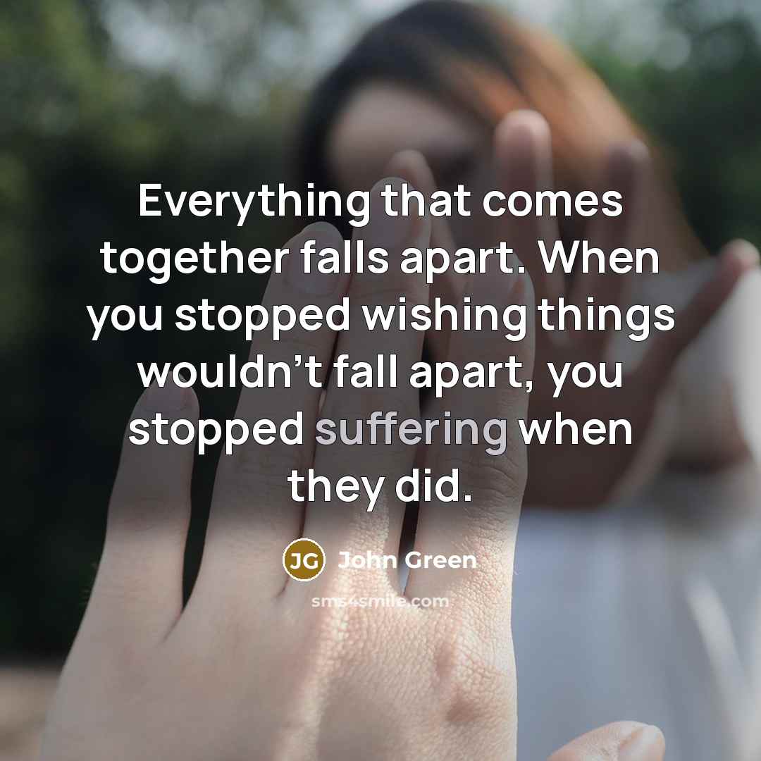 “Everything that comes together falls apart. When you stopped wishing things wouldn't fall apart, you stopped suffering when they did.” quote by John Green