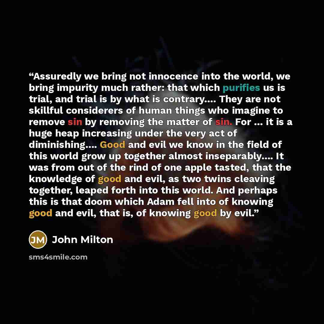 “Assuredly we bring not innocence into the world, we bring impurity much rather: that which purifies us is trial, and trial is by what is contrary…. They are not skillful considerers of human things who imagine to remove sin by removing the matter of sin. For … it is a huge heap increasing under…” quote by John Milton