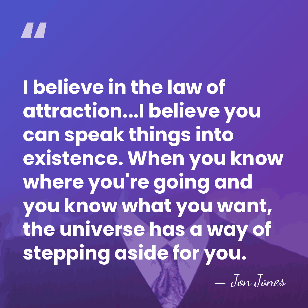 I believe in the law of attraction...I believe you can speak things&hellip; - Jon Jones