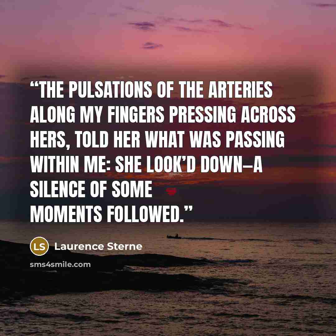 “The pulsations of the arteries along my fingers pressing across hers, told her what was passing within me: she look’d down—a silence of some moments followed.” quote by Laurence Sterne