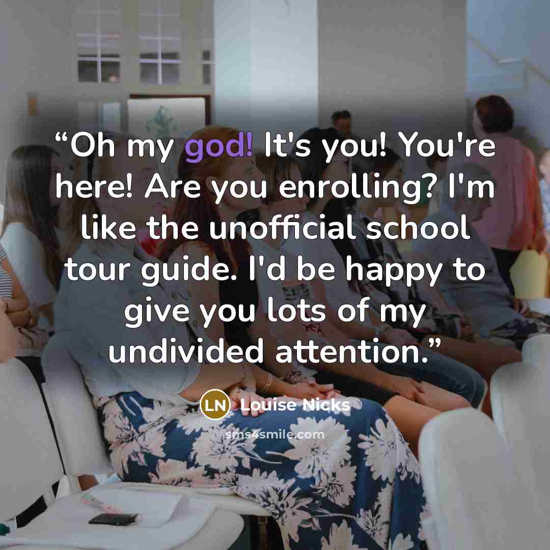 “Oh my god! It's you! You're here! Are you enrolling? I'm like the unofficial school tour guide. I'd be happy to give you lots of my undivided attention.” quote by Louise Nicks