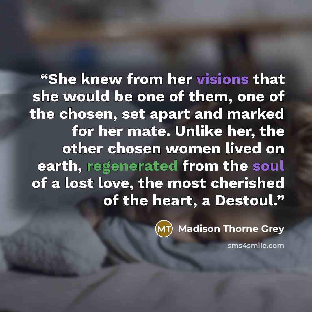 “She knew from her visions that she would be one of them, one of the chosen, set apart and marked for her mate. Unlike her, the other chosen women lived on earth, regenerated from the soul of a lost love, the most cherished of the heart, a Destoul.” quote by Madison Thorne Grey
