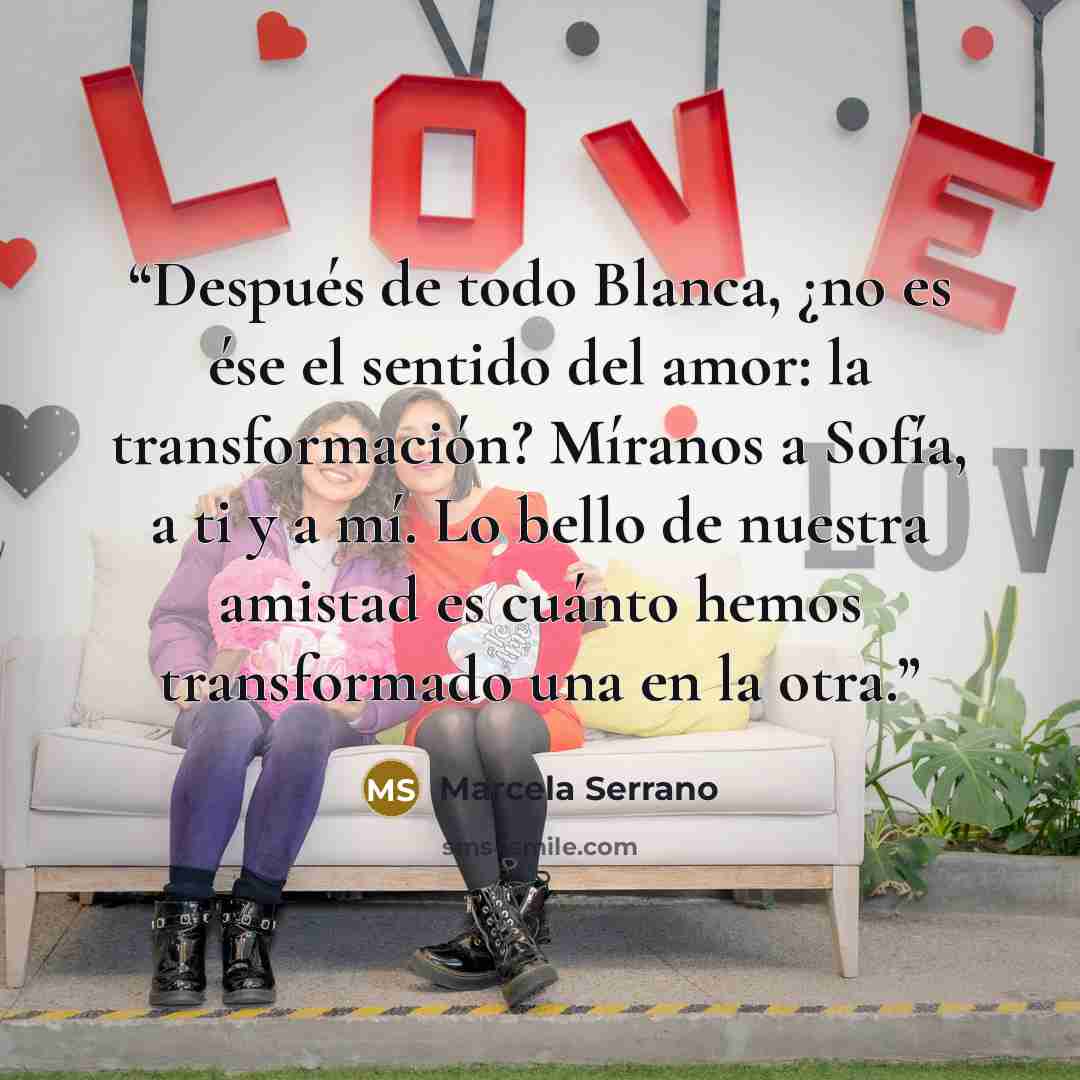 “Después de todo Blanca, ¿no es ése el sentido del amor: la transformación? Míranos a Sofía, a ti y a mí. Lo bello de nuestra amistad es cuánto hemos transformado una en la otra.” quote by Marcela Serrano