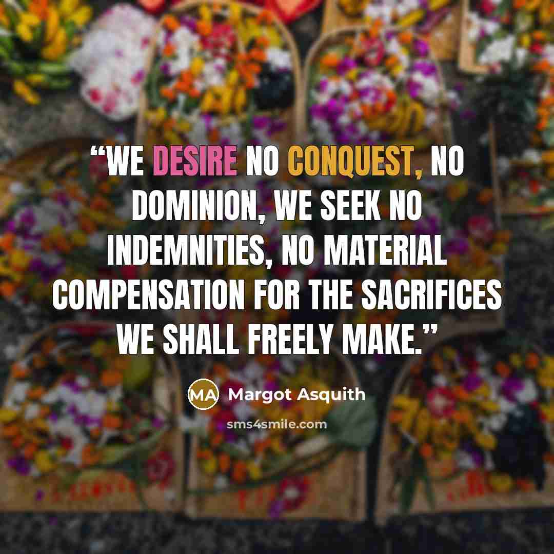 “We desire no conquest, no dominion, we seek no indemnities, no material compensation for the sacrifices we shall freely make.” quote by Margot Asquith