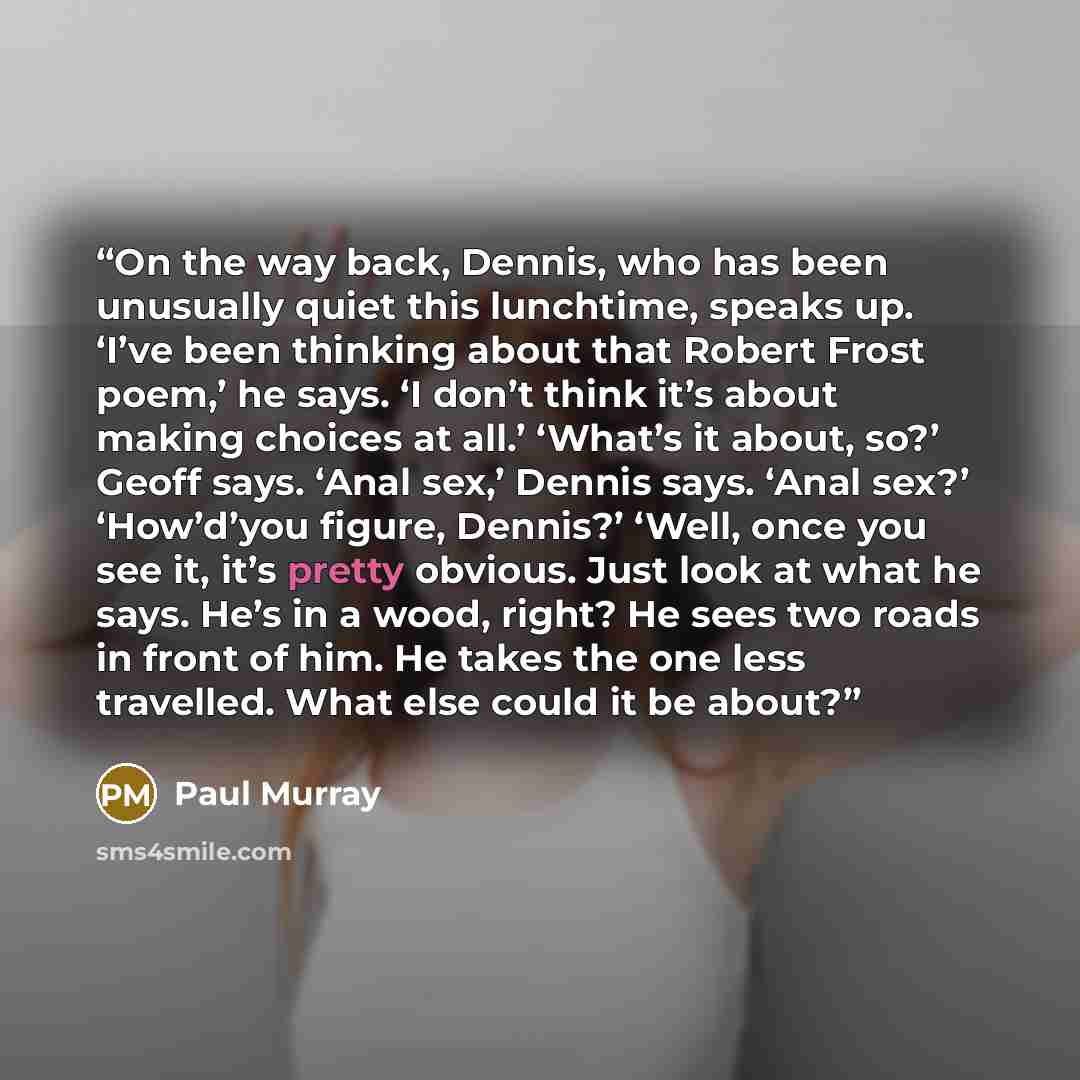 “On the way back, Dennis, who has been unusually quiet this lunchtime, speaks up. ‘I’ve been thinking about that Robert Frost poem,’ he says. ‘I don’t think it’s about making choices at all.’ ‘What’s it about, so?’ Geoff says. ‘Anal sex,’ Dennis says. ‘Anal sex?’ ‘How’d’you figure, Dennis?’ ‘Well…” quote by Paul Murray