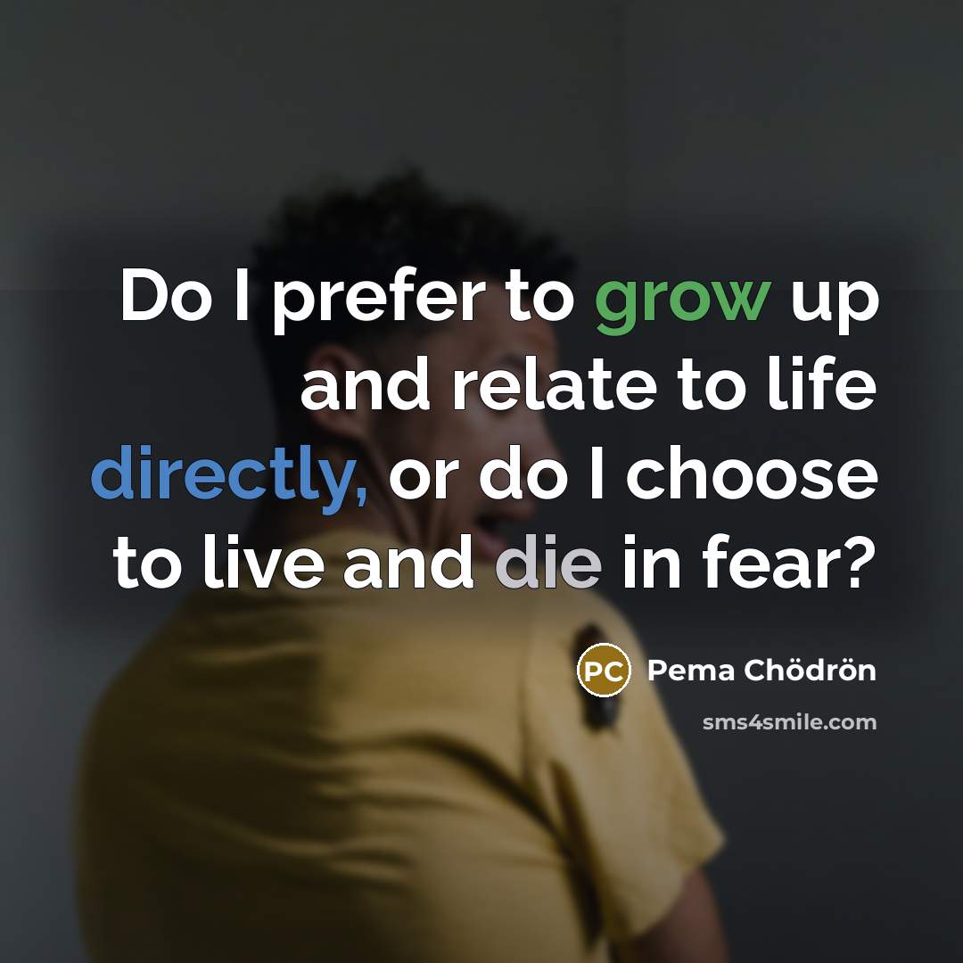 “Do I prefer to grow up and relate to life directly, or do I choose to live and die in fear?” quote by Pema Chodron