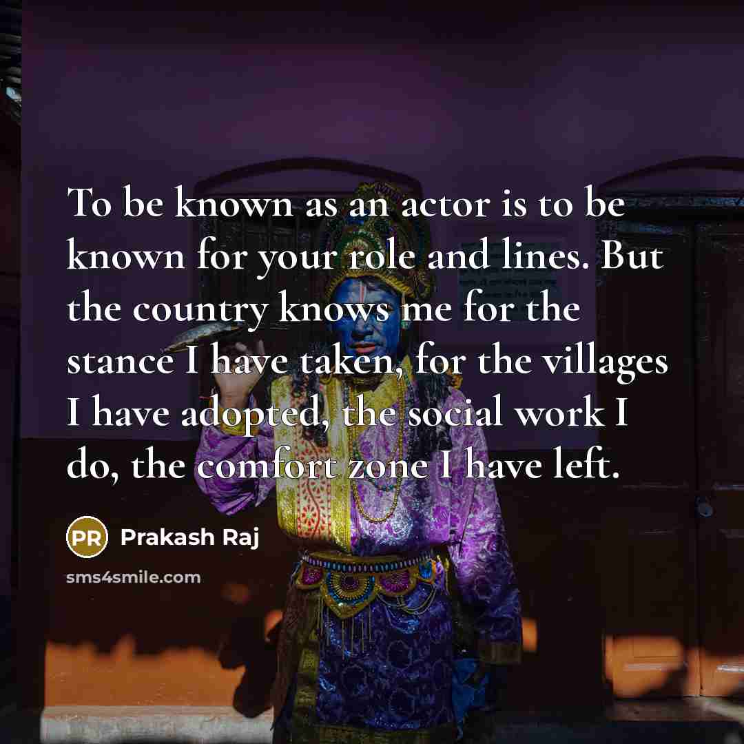 “To be known as an actor is to be known for your role and lines. But the country knows me for the stance I have taken, for the villages I have adopted, the social work I do, the comfort zone I have left.” quote by Prakash Raj
